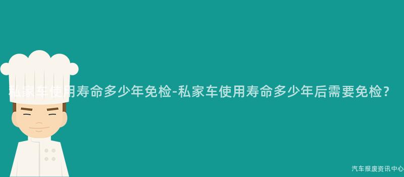 私家车使用寿命多少年免检-私家车使用寿命多少年后需要免检？