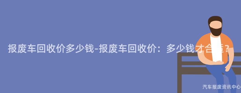 报废车回收价多少钱-报废车回收价：多少钱才合适？