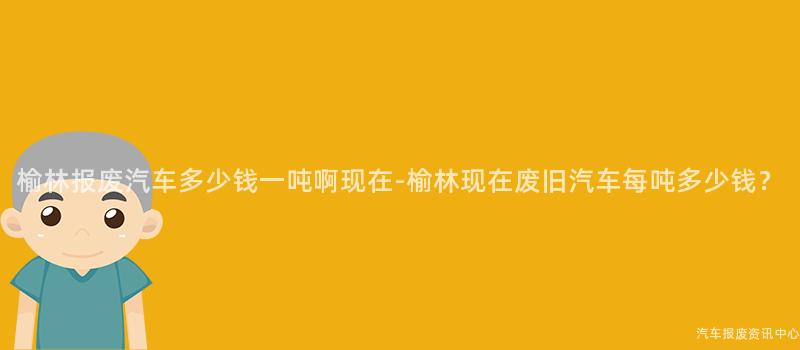 榆林报废汽车多少钱一吨啊现在-榆林现在废旧汽车每吨多少钱？
