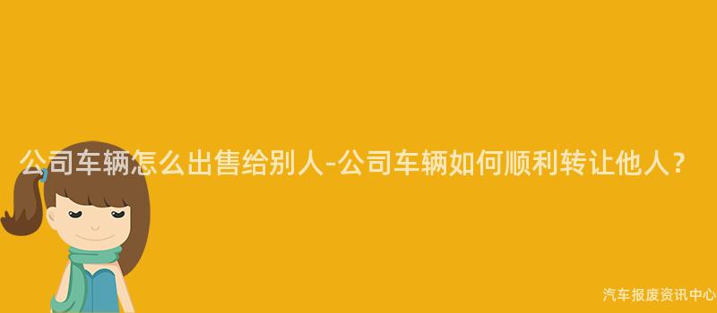 公司车辆怎么出售给别人-公司车辆如何顺利转让他人？
