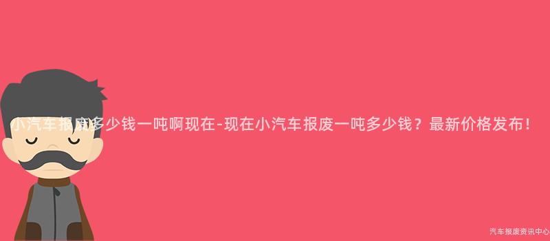 小汽车报废多少钱一吨啊现在-现在小汽车报废一吨多少钱？最新价格发布！