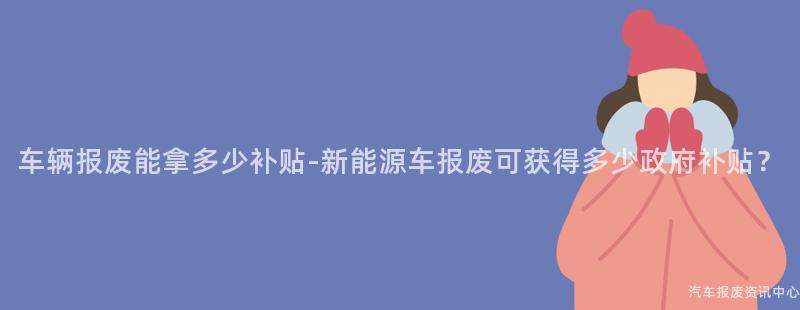 车辆报废能拿多少补贴-新能源车报废可获得多少政府补贴？