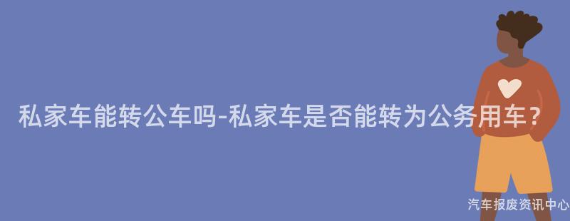 私家车能转公车吗-私家车是否能转为公务用车？