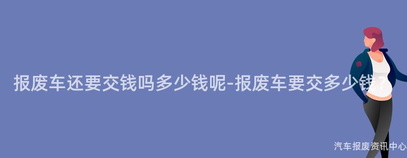报废车还要交钱吗多少钱呢-报废车要交多少钱？