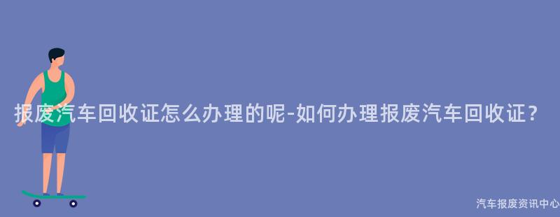 报废汽车回收证怎么办理的呢-如何办理报废汽车回收证？