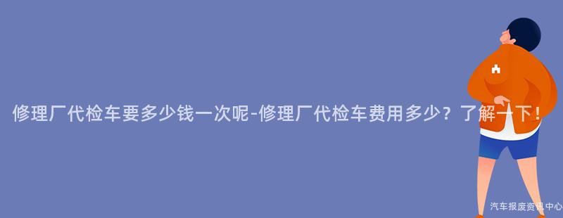 修理厂代检车要多少钱一次呢-修理厂代检车费用多少？了解一下！
