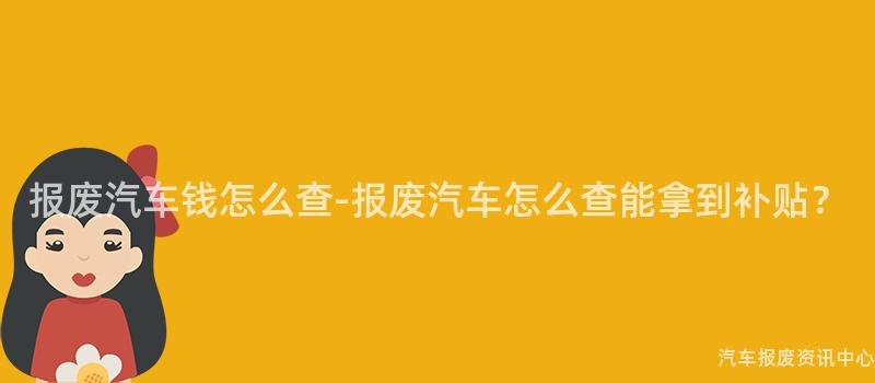 报废汽车钱怎么查-报废汽车怎么查能拿到补贴？