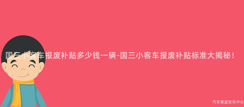 国三小客车报废补贴多少钱一辆-国三小客车报废补贴标准大揭秘！