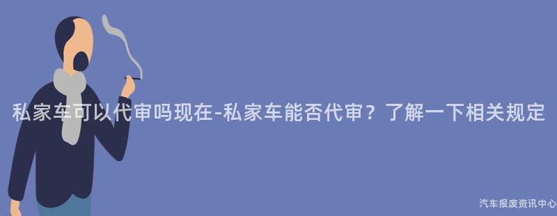 私家车可以代审吗现在-私家车能否代审？了解一下相关规定