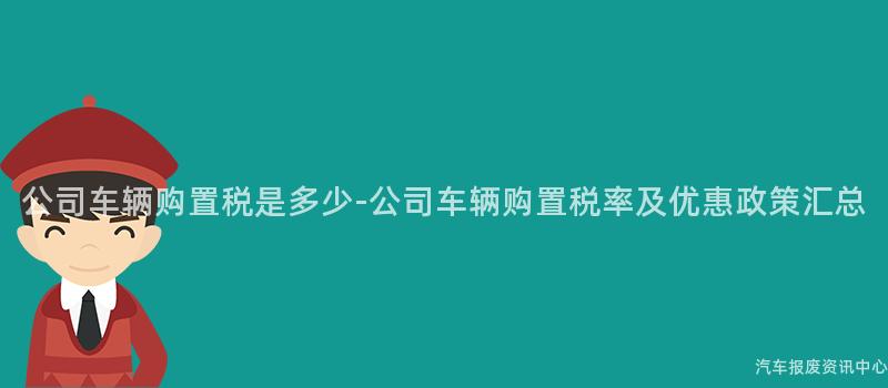 公司车辆购置税是多少-公司车辆购置税率及优惠政策汇总