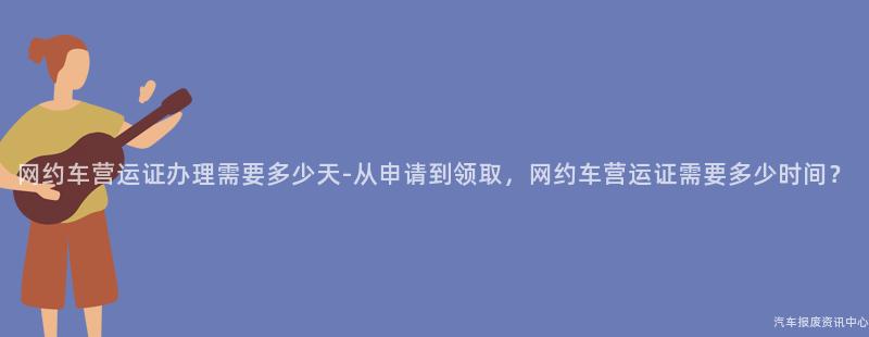 网约车营运证办理需要多少天-从申请到领取，网约车营运证需要多少时间？