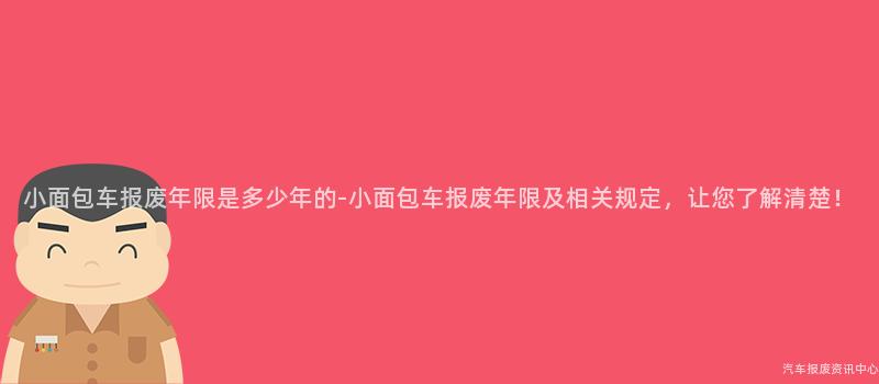 小面包车报废年限是多少年的-小面包车报废年限及相关规定，让您了解清楚！