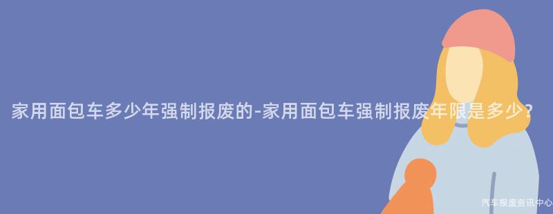 家用面包车多少年强制报废的-家用面包车强制报废年限是多少？