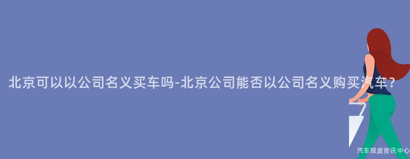北京可以以公司名义买车吗-北京公司能否以公司名义购买汽车？