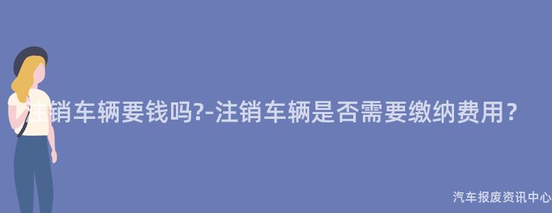 注销车辆要钱吗?-注销车辆是否需要缴纳费用？