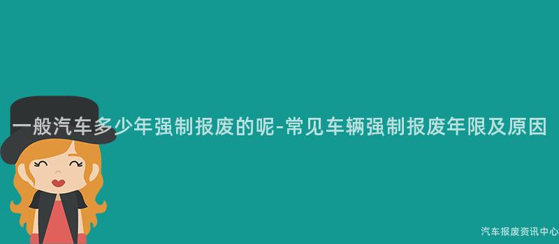一般汽车多少年强制报废的呢-常见车辆强制报废年限及原因