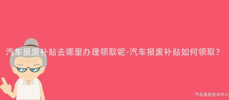 汽车报废补贴去哪里办理领取呢-汽车报废补贴如何领取？