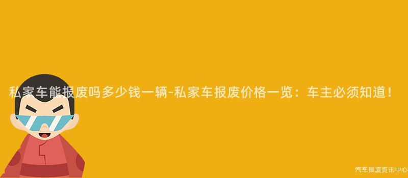 私家车能报废吗多少钱一辆-私家车报废价格一览：车主必须知道！