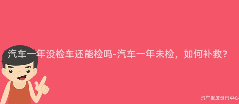 汽车一年没检车还能检吗-汽车一年未检，如何补救？