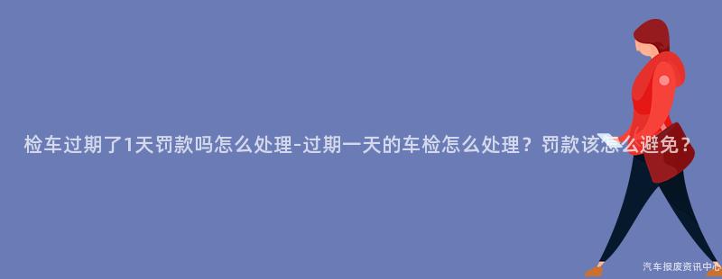 检车过期了1天罚款吗怎么处理-过期一天的车检怎么处理？罚款该怎么避免？