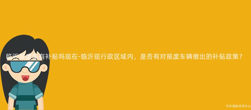 临沂报废车有补贴吗现在-临沂现行政区域内，是否有对报废车辆推出的补贴政策？