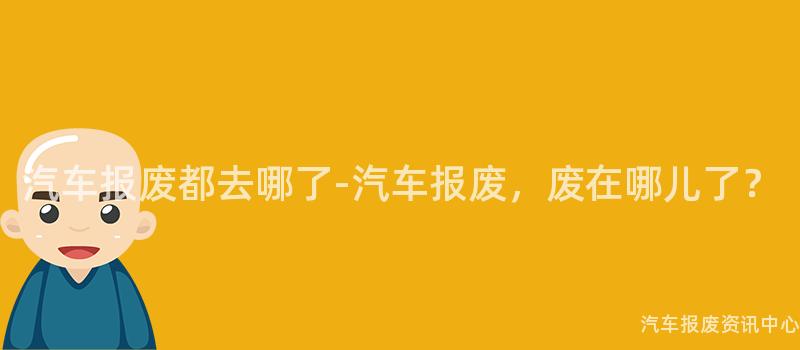 汽车报废都去哪了-汽车报废，废在哪儿了？