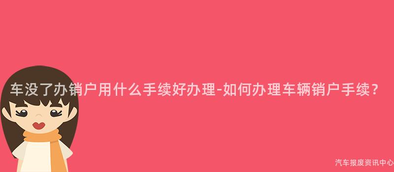 车没了办销户用什么手续好办理-如何办理车辆销户手续？