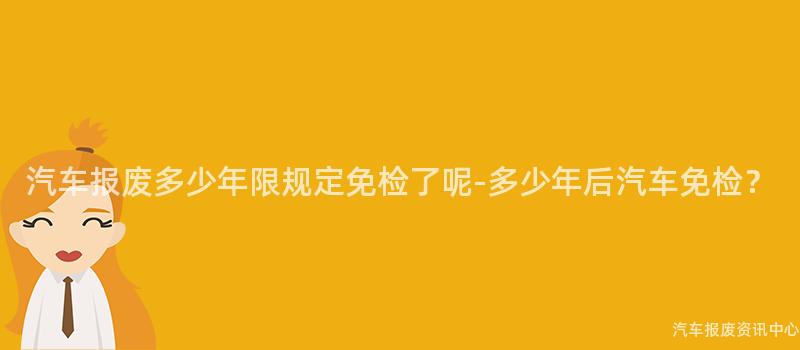 汽车报废多少年限规定免检了呢-多少年后汽车免检？