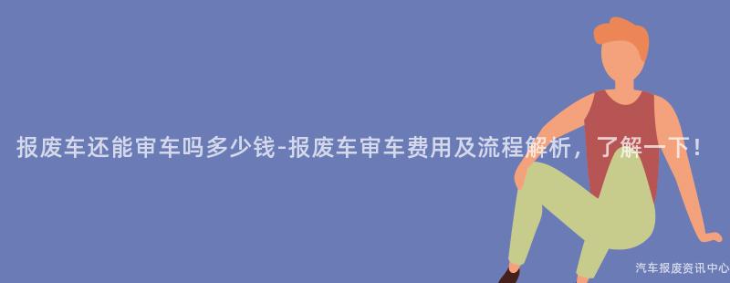 报废车还能审车吗多少钱-报废车审车费用及流程解析，了解一下！
