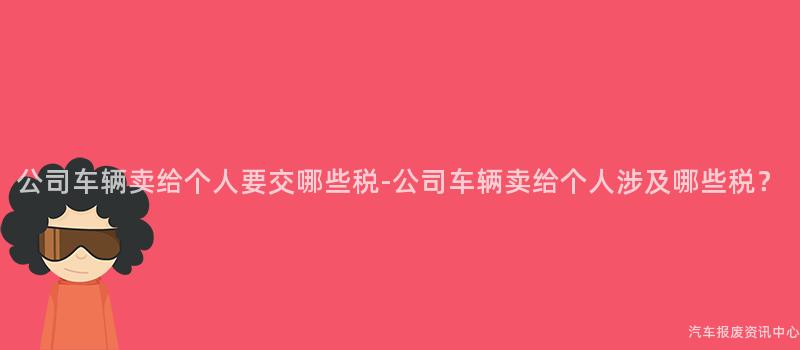 公司车辆卖给个人要交哪些税-公司车辆卖给个人涉及哪些税？