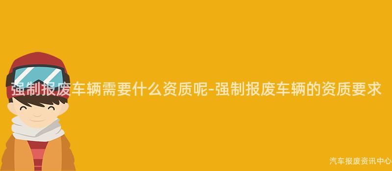 强制报废车辆需要什么资质呢-强制报废车辆的资质要求