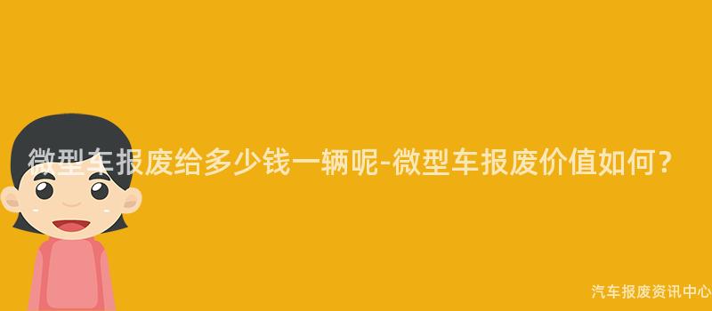 微型车报废给多少钱一辆呢-微型车报废价值如何？