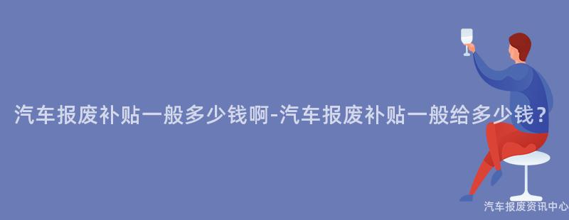 汽车报废补贴一般多少钱啊-汽车报废补贴一般给多少钱？
