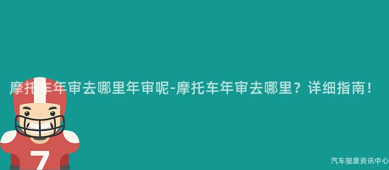 摩托车年审去哪里年审呢-摩托车年审去哪里？详细指南！