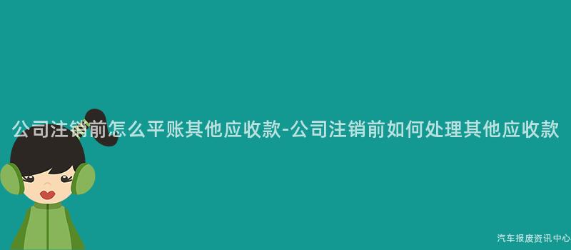 公司注销前怎么平账其他应收款-公司注销前如何处理其他应收款