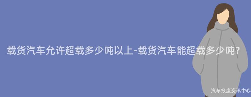 载货汽车允许超载多少吨以上-载货汽车能超载多少吨？