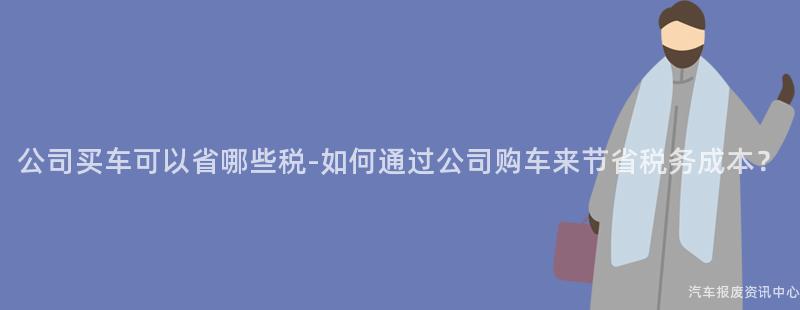 公司买车可以省哪些税-如何通过公司购车来节省税务成本？