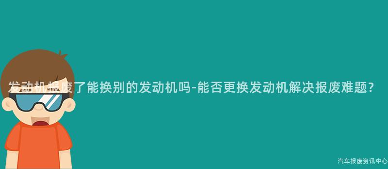 发动机报废了能换别的发动机吗-能否更换发动机解决报废难题？