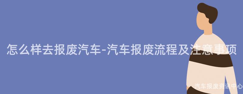 怎么样去报废汽车-汽车报废流程及注意事项