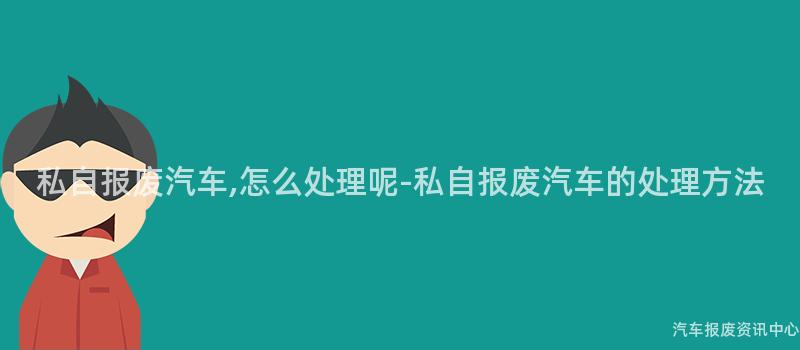 私自报废汽车,怎么处理呢-私自报废汽车的处理方法