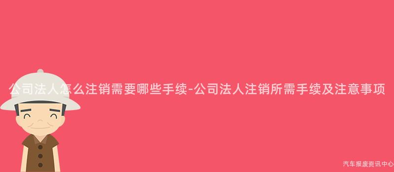 公司法人怎么注销需要哪些手续-公司法人注销所需手续及注意事项
