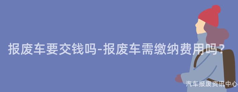 报废车要交钱吗-报废车需缴纳费用吗？