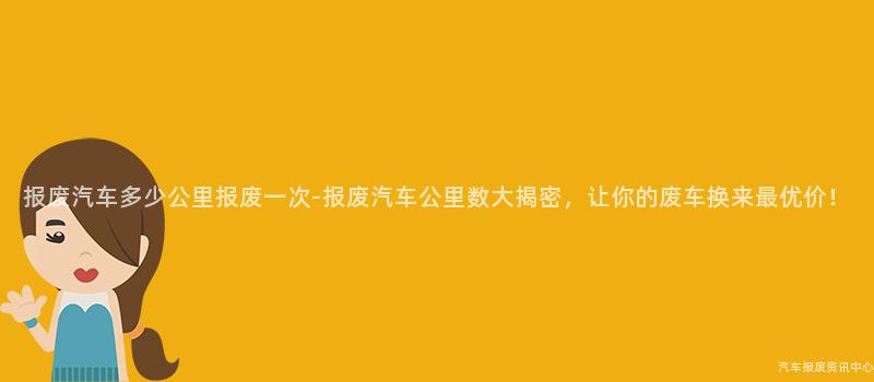 报废汽车多少公里报废一次-报废汽车公里数大揭密，让你的废车换来最优价！