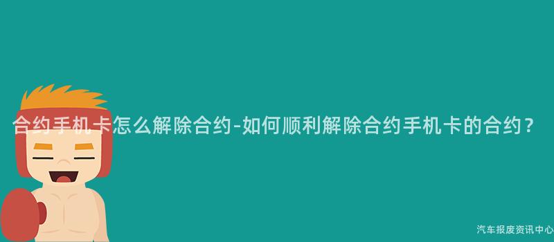 合约手机卡怎么解除合约-如何顺利解除合约手机卡的合约？