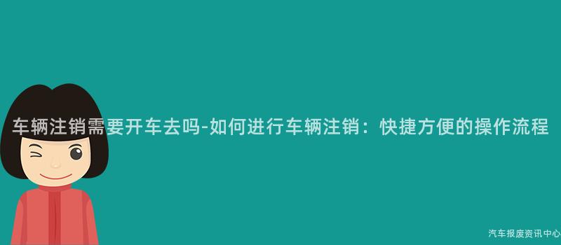 车辆注销需要开车去吗-如何进行车辆注销：快捷方便的操作流程