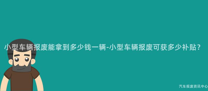 小型车辆报废能拿到多少钱一辆-小型车辆报废可获多少补贴？