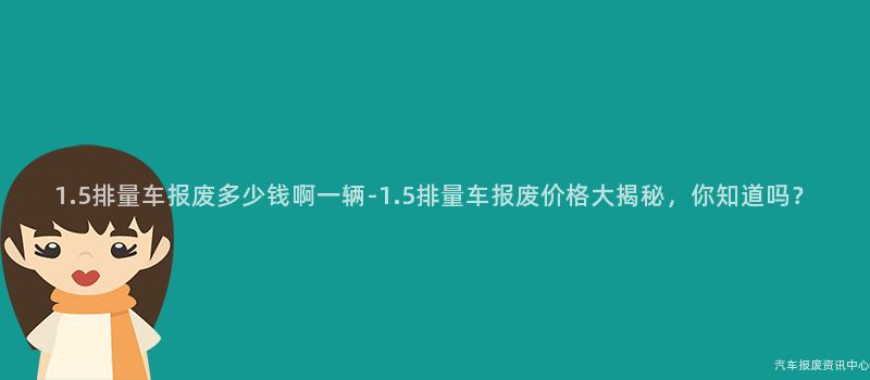 1.5排量车报废多少钱啊一辆-1.5排量车报废价格大揭秘，你知道吗？