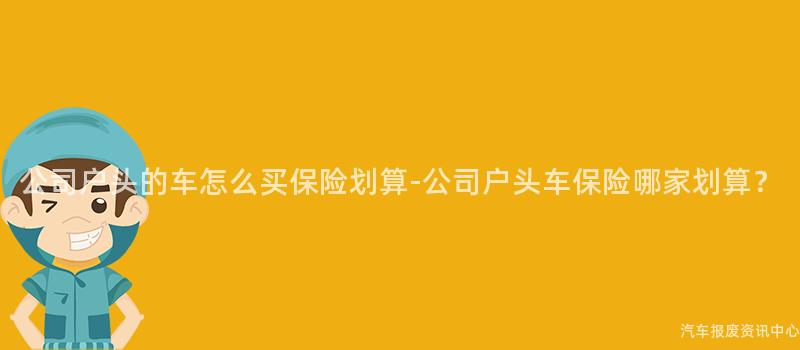公司户头的车怎么买保险划算-公司户头车保险哪家划算？