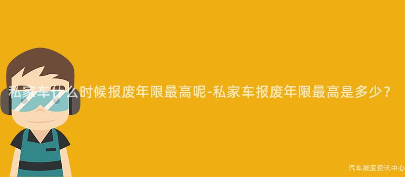 私家车什么时候报废年限最高呢-私家车报废年限最高是多少？