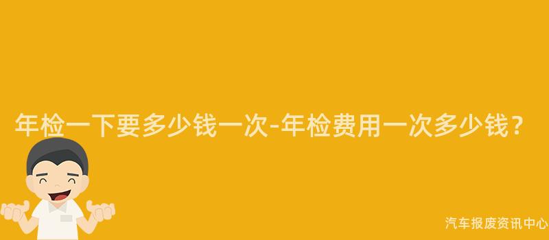 年检一下要多少钱一次-年检费用一次多少钱？
